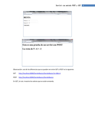 Servlet con método POST y GET 4 
Observación: una de las diferencias que se pueden ver entre GET y POST es la siguiente: 
GET http://localhost:8084/ServletBasico/ServletBasico?a=3&b=4 
POST http://localhost:8084/ServletBasico/ServletBasico 
En GET, la ruta muestra los valores que se están enviando. 
