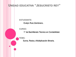 UNIDAD EDUCATIVA “JESUCRISTO REY”



      ESTUDIANTE:
           Evelyn Ruiz Zambrano.


      CURSO:
           1° de Bachillerato Técnico en Contabilidad.


      TEMA:
         Suma, Resta y Multiplicación Binaria.
 