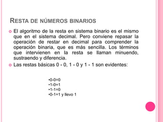 RESTA DE NÚMEROS BINARIOS
   El algoritmo de la resta en sistema binario es el mismo
    que en el sistema decimal. Pero conviene repasar la
    operación de restar en decimal para comprender la
    operación binaria, que es más sencilla. Los términos
    que intervienen en la resta se llaman minuendo,
    sustraendo y diferencia.
   Las restas básicas 0 - 0, 1 - 0 y 1 - 1 son evidentes:

                   •0-0=0
                   •1-0=1
                   •1-1=0
                   •0-1=1 y llevo 1
 