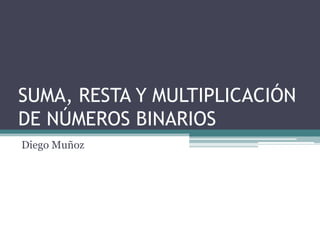 SUMA, RESTA Y MULTIPLICACIÓN
DE NÚMEROS BINARIOS
Diego Muñoz
 