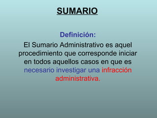 SUMARIO

              Definición:
  El Sumario Administrativo es aquel
procedimiento que corresponde iniciar
  en todos aquellos casos en que es
  necesario investigar una infracción
            administrativa.
 