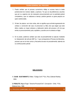 TEORIAGENERAL DEL PROCESO
EL PROCESO SUMARÍSIMO EN EL CPC 10
1. Puedo señalar que el proceso sumarísimo refleja un acceso hacia la tutela
jurisdiccional de manera rápida y oportuna. Ya que se da preferencia a asuntos
que por su urgencia son de necesario pronunciamiento por la autoridad judicial
competente y que no realizarse a tiempo, podrían generar un grave perjuicio en
quien solicita tutela.
2. Si bien, los plazos son más cortos, ello no significa que se limite la generación de
certeza o convicción del Juez al pronunciar su fallo, sino que exigen que este
último realice un mayor esfuerzo y dedicación dentro del proceso a fin de que
emita un pronunciamiento justo, equitativo y acorde con el contexto en litigio.
3. En la praxis, podemos señalar que esta vía procedimental se ejecuta mediante
la interposición del artículo 546º inc. 1 que corresponde al Proceso de Alimentos,
proceso que es la más común y frecuente de esta vía procedimental, además de
su continua praxis judicial.
BIBLIOGRAFIA
1. CAJAS BUSTAMANTE, Willian. “Código Civil”.7ª Ed., Perú, Editorial Rodhas,
2004.
2. POBLETE, Miguel Ángel. “Derecho Procesal Civil”, Concepción - Chile, 1ª Ed.,
Editorial Arcis, 1999.
 