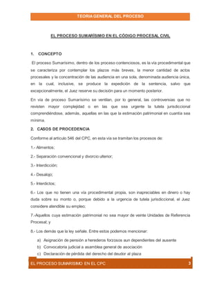 TEORIAGENERAL DEL PROCESO
EL PROCESO SUMARÍSIMO EN EL CPC 3
EL PROCESO SUMARÍSIMO EN EL CÓDIGO PROCESAL CIVIL
1. CONCEPTO
El proceso Sumarísimo, dentro de los proceso contenciosos, es la vía procedimental que
se caracteriza por contemplar los plazos más breves, la menor cantidad de actos
procesales y la concentración de las audiencia en una sola, denominada audiencia única,
en la cual, inclusive, se produce la expedición de la sentencia, salvo que
excepcionalmente, el Juez reserve su decisión para un momento posterior.
En vía de proceso Sumarísimo se ventilan, por lo general, las controversias que no
revisten mayor complejidad o en las que sea urgente la tutela jurisdiccional
comprendiéndose, además, aquellas en las que la estimación patrimonial en cuantía sea
mínima.
2. CASOS DE PROCEDENCIA
Conforme al artículo 546 del CPC, en esta vía se tramitan los procesos de:
1.- Alimentos;
2.- Separación convencional y divorcio ulterior;
3.- Interdicción;
4.- Desalojo;
5.- Interdictos;
6.- Los que no tienen una vía procedimental propia, son inapreciables en dinero o hay
duda sobre su monto o, porque debido a la urgencia de tutela jurisdiccional, el Juez
considere atendible su empleo;
7.-Aquellos cuya estimación patrimonial no sea mayor de veinte Unidades de Referencia
Procesal; y
8.- Los demás que la ley señale. Entre estos podemos mencionar:
a) Asignación de pensión a herederos forzosos aun dependientes del ausente
b) Convocatoria judicial a asamblea general de asociación
c) Declaración de pérdida del derecho del deudor al plaza
 