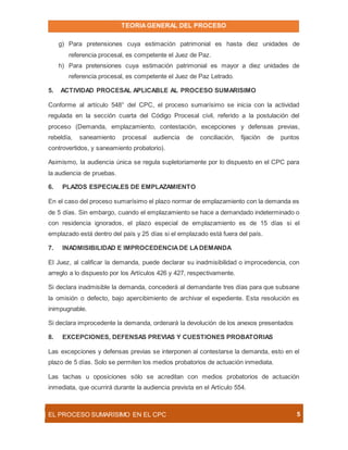 TEORIAGENERAL DEL PROCESO
EL PROCESO SUMARÍSIMO EN EL CPC 5
g) Para pretensiones cuya estimación patrimonial es hasta diez unidades de
referencia procesal, es competente el Juez de Paz.
h) Para pretensiones cuya estimación patrimonial es mayor a diez unidades de
referencia procesal, es competente el Juez de Paz Letrado.
5. ACTIVIDAD PROCESAL APLICABLE AL PROCESO SUMARISIMO
Conforme al artículo 548° del CPC, el proceso sumarísimo se inicia con la actividad
regulada en la sección cuarta del Código Procesal civil, referido a la postulación del
proceso (Demanda, emplazamiento, contestación, excepciones y defensas previas,
rebeldía, saneamiento procesal audiencia de conciliación, fijación de puntos
controvertidos, y saneamiento probatorio).
Asimismo, la audiencia única se regula supletoriamente por lo dispuesto en el CPC para
la audiencia de pruebas.
6. PLAZOS ESPECIALES DE EMPLAZAMIENTO
En el caso del proceso sumarísimo el plazo normar de emplazamiento con la demanda es
de 5 días. Sin embargo, cuando el emplazamiento se hace a demandado indeterminado o
con residencia ignorados, el plazo especial de emplazamiento es de 15 días si el
emplazado está dentro del país y 25 días si el emplazado está fuera del país.
7. INADMISIBILIDAD E IMPROCEDENCIADE LADEMANDA
El Juez, al calificar la demanda, puede declarar su inadmisibilidad o improcedencia, con
arreglo a lo dispuesto por los Artículos 426 y 427, respectivamente.
Si declara inadmisible la demanda, concederá al demandante tres días para que subsane
la omisión o defecto, bajo apercibimiento de archivar el expediente. Esta resolución es
inimpugnable.
Si declara improcedente la demanda, ordenará la devolución de los anexos presentados
8. EXCEPCIONES, DEFENSAS PREVIAS Y CUESTIONES PROBATORIAS
Las excepciones y defensas previas se interponen al contestarse la demanda, esto en el
plazo de 5 días. Solo se permiten los medios probatorios de actuación inmediata.
Las tachas u oposiciones sólo se acreditan con medios probatorios de actuación
inmediata, que ocurrirá durante la audiencia prevista en el Artículo 554.
 