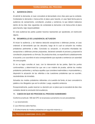 TEORIAGENERAL DEL PROCESO
EL PROCESO SUMARÍSIMO EN EL CPC 6
9. AUDIENCIA ÚNICA
Al admitir la demanda, el Juez concederá al demandado cinco días para que la conteste.
Contestada la demanda o transcurrido el plazo para hacerla, el Juez fijará fecha para la
audiencia de saneamiento, conciliación, pruebas y sentencia, la que deberá realizarse
dentro de los diez días siguientes de contestada la demanda o de transcurrido el plazo
para hacerla, bajo responsabilidad.
En esta audiencia las partes pueden hacerse representar por apoderado, sin restricción
alguna.
10. DESARROLLO DE LAAUDIENCIA. ACTUACION
Al iniciar la audiencia, y de haberse deducido excepciones o defensas previas, el Juez
ordenará al demandante que las absuelva, luego de lo cual se actuarán los medios
probatorios pertinentes a ellas. Concluida su actuación, si encuentra infundadas las
excepciones o defensas previas propuestas, declarará saneado el proceso y propiciará la
conciliación proponiendo su fórmula. De producirse ésta, se especificará cuidadosamente
el acuerdo y se suscribirá el acta correspondiente que equivale a sentencia con autoridad
de cosa juzgada.
Si no se logra conciliar, el Juez, con la intervención de las partes, fijará los puntos
controvertidos y determinará los que van a ser materia de prueba, admite los medios
probatorios pertinentes y rechaza aquellos que considere inadmisibles o improcedentes y,
dispondrá la actuación de los referidos a las cuestiones probatorias que se susciten,
resolviéndolas de inmediato.
Actuados los medios probatorios referentes a la cuestión de fondo, el Juez concederá la
palabra a los Abogados que así lo soliciten. Luego, expedirá sentencia.
Excepcionalmente, puede reservar su decisión por un plazo que no excederá de diez días
contados desde la conclusión de la audiencia.
11. CASOS EN QUE NO PROCEDE EL PROCESO SUMARISIMO
Conforme al artículo 559 del CPC en el proceso sumarísimo no son procedentes:
1. La reconvención;
2. Los informes sobre hechos;
3. El ofrecimiento de medios probatorios en segunda instancia; y
 
