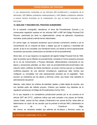 TEORIAGENERAL DEL PROCESO
EL PROCESO SUMARÍSIMO EN EL CPC 7
4. Las disposiciones contenidas en los Artículos 428 (modificación y ampliación de la
demanda), 429 (Medios probatorios extemporáneos) y 440 (Medios probatorios referidos
a nuevos hechos invocados en la contestación, los que no fueron invocados en la
demanda)
12. ANÁLISIS Y RESUMEN DEL PROCESO SUMARISIMO
En la presente monografía, abordamos el tema del Procedimiento Sumario y su
consecuente regulación expresa en los artículos 546º a 559º del Código Procesal Civil
Peruano, examinado por tanto su reglamentación, campo de aplicación, importancia
normativa, praxis judicial y demás temas relacionados.
En primer lugar, es necesario esclarecer que el proceso sumarísimo vendría a ser la
concentración de un conjunto de fases u etapas que por la urgencia o necesidad del
asunto, la ley le ha concedido una tramitación breve y en donde la norma expresamente
ha previsto que asuntos contenciosos se tramitan en tal vía procedimental.
Ahora bien, en lo que respecta a la regulación del vigente Código Procesal Civil de 1993,
este ha previsto que la referida vía procedimental, comparte el mismo esquema procesal
de la vía de Conocimiento y Proceso Abreviado, diferenciándose únicamente en los
plazos y actuaciones judiciales, es decir, esta vía procedimental está encaminada a dar
solución sobre conflictos de interés tramitación, ya social, mismos que por su naturaleza
conflictiva, requieren de una atención inmediata y/o urgente que tales hechos que
configuran su inmediatez han sido expresamente previstos por el Legislador. “Este
proceso se caracteriza por los plazos y términos cortos, que hacen más operativa la
administración de justicia”.
Además, cabe indicar los criterios de celeridad, rapidez y tutela rápida de asuntos, que
son también parte del referido proceso. Criterios que estaban muy distantes de la
regulación prevista por el Código de Procedimientos Civil de 1912.
En lo que respecta a la competencia jurisdiccional prevista por la vía sumaria en el
artículo 547º del C.P.C., podemos indicar que esta compete a los Jueces de Familia,
Jueces Civiles, Jueces de Paz Letrado y finalmente a los Jueces de Paz, todos ellos se
determinaran en razón de los asuntos que ha previsto el artículo 546º y distribuidos en
razón de la Cuantía en litigio.
Así mismo, es necesario resaltar que además de los plazos y términos cortos ya
 