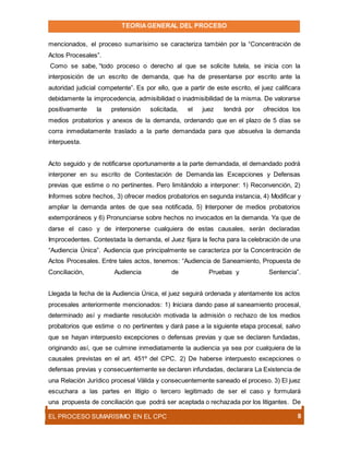 TEORIAGENERAL DEL PROCESO
EL PROCESO SUMARÍSIMO EN EL CPC 8
mencionados, el proceso sumarísimo se caracteriza también por la “Concentración de
Actos Procesales”.
Como se sabe, “todo proceso o derecho al que se solicite tutela, se inicia con la
interposición de un escrito de demanda, que ha de presentarse por escrito ante la
autoridad judicial competente”. Es por ello, que a partir de este escrito, el juez calificara
debidamente la improcedencia, admisibilidad o inadmisibilidad de la misma. De valorarse
positivamente la pretensión solicitada, el juez tendrá por ofrecidos los
medios probatorios y anexos de la demanda, ordenando que en el plazo de 5 días se
corra inmediatamente traslado a la parte demandada para que absuelva la demanda
interpuesta.
Acto seguido y de notificarse oportunamente a la parte demandada, el demandado podrá
interponer en su escrito de Contestación de Demanda las Excepciones y Defensas
previas que estime o no pertinentes. Pero limitándolo a interponer: 1) Reconvención, 2)
Informes sobre hechos, 3) ofrecer medios probatorios en segunda instancia, 4) Modificar y
ampliar la demanda antes de que sea notificada, 5) Interponer de medios probatorios
extemporáneos y 6) Pronunciarse sobre hechos no invocados en la demanda. Ya que de
darse el caso y de interponerse cualquiera de estas causales, serán declaradas
Improcedentes. Contestada la demanda, el Juez fijara la fecha para la celebración de una
“Audiencia Única”. Audiencia que principalmente se caracteriza por la Concentración de
Actos Procesales. Entre tales actos, tenemos: “Audiencia de Saneamiento, Propuesta de
Conciliación, Audiencia de Pruebas y Sentencia”.
Llegada la fecha de la Audiencia Única, el juez seguirá ordenada y atentamente los actos
procesales anteriormente mencionados: 1) Iniciara dando pase al saneamiento procesal,
determinado así y mediante resolución motivada la admisión o rechazo de los medios
probatorios que estime o no pertinentes y dará pase a la siguiente etapa procesal, salvo
que se hayan interpuesto excepciones o defensas previas y que se declaren fundadas,
originando así, que se culmine inmediatamente la audiencia ya sea por cualquiera de la
causales previstas en el art. 451º del CPC. 2) De haberse interpuesto excepciones o
defensas previas y consecuentemente se declaren infundadas, declarara La Existencia de
una Relación Jurídico procesal Válida y consecuentemente saneado el proceso. 3) El juez
escuchara a las partes en litigio o tercero legitimado de ser el caso y formulará
una propuesta de conciliación que podrá ser aceptada o rechazada por los litigantes. De
 