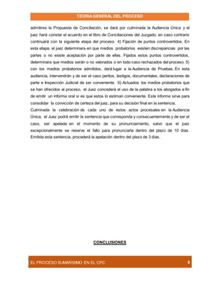 TEORIAGENERAL DEL PROCESO
EL PROCESO SUMARÍSIMO EN EL CPC 9
admitirse la Propuesta de Conciliación, se dará por culminada la Audiencia Única y el
juez hará constar el acuerdo en el libro de Conciliaciones del Juzgado, en caso contrario
continuará con la siguiente etapa del proceso. 4) Fijación de puntos controvertidos: En
esta etapa, el juez determinara en que medios probatorios existen discrepancias por las
partes o no existe aceptación por parte de ellas. Fijados estos puntos controvertidos,
determinara que medios serán o no valorados o en todo caso rechazados del proceso. 5)
con los medios probatorios admitidos, dará lugar a la Audiencia de Pruebas. En esta
audiencia, intervendrán y de ser el caso peritos, testigos, documentales, declaraciones de
parte e Inspección Judicial de ser conveniente. 6) Actuados los medios probatorios que
se han ofrecidos al proceso, el Juez concederá el uso de la palabra a los abogados a fin
de emitir un informe oral si es que estos lo estiman conveniente. Este informe sirve para
consolidar la convicción de certeza del juez, para su decisión final en la sentencia.
Culminada la celebración de cada uno de estos actos procesales en la Audiencia
Única, el Juez podrá emitir la sentencia que corresponda y consecuentemente y de ser el
caso, ser apelada en el momento de su pronunciamiento, salvo que el juez
excepcionalmente se reserve el fallo para pronunciarla dentro del plazo de 10 días.
Emitida esta sentencia, procederá la apelación dentro del plazo de 3 días.
CONCLUSIONES
 