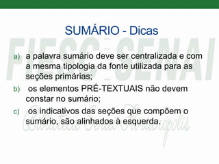SUMÁRIO - Dicas
a) a palavra sumário deve ser centralizada e com
a mesma tipologia da fonte utilizada para as
seções primárias;
b) os elementos PRÉ-TEXTUAIS não devem
constar no sumário;
c) os indicativos das seções que compõem o
sumário, são alinhados à esquerda.
 