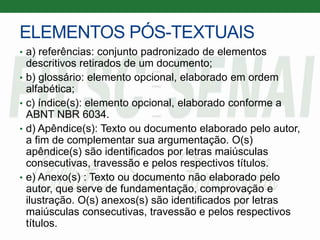 ELEMENTOS PÓS-TEXTUAIS
• a) referências: conjunto padronizado de elementos
descritivos retirados de um documento;
• b) glossário: elemento opcional, elaborado em ordem
alfabética;
• c) índice(s): elemento opcional, elaborado conforme a
ABNT NBR 6034.
• d) Apêndice(s): Texto ou documento elaborado pelo autor,
a fim de complementar sua argumentação. O(s)
apêndice(s) são identificados por letras maiúsculas
consecutivas, travessão e pelos respectivos títulos.
• e) Anexo(s) : Texto ou documento não elaborado pelo
autor, que serve de fundamentação, comprovação e
ilustração. O(s) anexos(s) são identificados por letras
maiúsculas consecutivas, travessão e pelos respectivos
títulos.
 