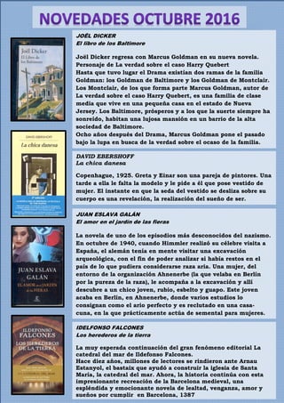 IDELFONSO FALCONES
Los herederos de la tierra
La muy esperada continuación del gran fenómeno editorial La
catedral del mar de Ildefonso Falcones.
Hace diez años, millones de lectores se rindieron ante Arnau
Estanyol, el bastaix que ayudó a construir la iglesia de Santa
María, la catedral del mar. Ahora, la historia continúa con esta
impresionante recreación de la Barcelona medieval, una
espléndida y emocionante novela de lealtad, venganza, amor y
sueños por cumplir en Barcelona, 1387
JUAN ESLAVA GALÁN
El amor en el jardín de las fieras
La novela de uno de los episodios más desconocidos del nazismo.
En octubre de 1940, cuando Himmler realizó su célebre visita a
España, el alemán tenía en mente visitar una excavación
arqueológica, con el fin de poder analizar si había restos en el
país de lo que pudiera considerarse raza aria. Una mujer, del
entorno de la organización Ahnenerbe (la que velaba en Berlín
por la pureza de la raza), le acompaña a la excavación y allí
descubre a un chico joven, rubio, esbelto y guapo. Este joven
acaba en Berlín, en Ahnenerbe, donde varios estudios lo
consignan como el ario perfecto y es reclutado en una casa-
cuna, en la que prácticamente actúa de semental para mujeres.
JOËL DICKER
El libro de los Baltimore
Joël Dicker regresa con Marcus Goldman en su nueva novela.
Personaje de La verdad sobre el caso Harry Quebert
Hasta que tuvo lugar el Drama existían dos ramas de la familia
Goldman: los Goldman de Baltimore y los Goldman de Montclair.
Los Montclair, de los que forma parte Marcus Goldman, autor de
La verdad sobre el caso Harry Quebert, es una familia de clase
media que vive en una pequeña casa en el estado de Nueva
Jersey. Los Baltimore, prósperos y a los que la suerte siempre ha
sonreído, habitan una lujosa mansión en un barrio de la alta
sociedad de Baltimore.
Ocho años después del Drama, Marcus Goldman pone el pasado
bajo la lupa en busca de la verdad sobre el ocaso de la familia.
DAVID EBERSHOFF
La chica danesa
Copenhague, 1925. Greta y Einar son una pareja de pintores. Una
tarde a ella le falta la modelo y le pide a él que pose vestido de
mujer. El instante en que la seda del vestido se desliza sobre su
cuerpo es una revelación, la realización del sueño de ser.
 