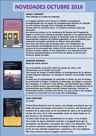 HENNING MANKELL
Botas de lluvia suecas
Una entrañable narración sobre las ganas de vivir, y de
enamorarse, en el otoño de la vida.
Una noche de otoño, Fredrik Welin—el protagonista de la exitosa
novela Zapatos italianos—se despierta cuando un incendio arrasa
su casa
Cuando por el archipiélago se extiende el rumor de que él mismo
ha provocado el fuego, la policía lo interroga, sin llegar a acusarlo
Sin embargo, al conocer a Lisa Modin, una periodista que trabaja
para el diario local y que investiga el incendio, se despiertan en él
sentimientos que llevaban mucho tiempo muertos. Cuando en
Nochevieja decide celebrar una fiesta a la que invita a sus amigos,
se desata un incendio en otra casa del archipiélago.
MINNA LINDGREH
Tres abuelas y un plan de sabotaje
La original mezcla entre humor y thriller escandinavo
protagonizada por un grupo de nonagenarias alcanza su cúspide
en esta última entrega de la «Trilogía de Helsinki».
Tienen más de noventa años. Y si quieren justicia nada las
detendrá.
Las obras de mejora en la residencia El Bosque del Crepúsculo
llegan a su fin y los ancianos pueden regresar a sus apartamentos.
Ahora todo es diferente porque la dirección está en manos de una
organización religiosa de dudosa legalidad; es poco probable que
convertir ancianos y pedirles su dinero esté permitido.
Pero hay otro tema que preocupa más a los residentes: las
innovaciones tecnológicas hacen que ya no se necesite la
presencia de personas que cuiden de los ancianos. La supervisión
médica se hace online, se ha sustituido a los enfermeros por
inventos automatizados y el servicio de apoyo se presta por
Internet desde la India.
ROSA MONTERO
La carne
Vuelve Rosa Montero con La carne, una intriga emocional que nos
habla del paso del tiempo, del miedo a la muerte, del fracaso pero
también de la esperanza, de la necesidad de amar y de la gloriosa
tiranía del sexo, de la vida entendida como un lance fugaz en el
que devorar o ser devorado.
«Al final todo acaba por desembocar en el amor. Y en el daño.»
Una noche de ópera, Soledad contrata a un gigoló para que la
acompañe a la función y así poder dar celos a un examante. Pero
un suceso violento e imprevisto lo complica todo y marca el
inicio de una relación inquietante, volcánica y tal vez peligrosa.
Ella tiene sesenta años; el gigoló, treinta y dos.
 