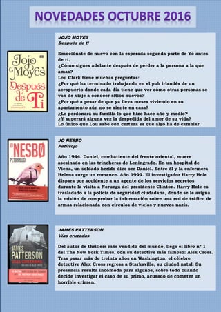 JAMES PATTERSON
Vías cruzadas
Del autor de thrillers más vendido del mundo, llega el libro nº 1
del The New York Times, con su detective más famoso: Alex Cross.
Tras pasar más de treinta años en Washington, el célebre
detective Alex Cross regresa a Starksville, su ciudad natal. Su
presencia resulta incómoda para algunos, sobre todo cuando
decide investigar el caso de su primo, acusado de cometer un
horrible crimen.
JO NESBO
Petirrojo
Año 1944. Daniel, combatiente del frente oriental, muere
asesinado en las trincheras de Leningrado. En un hospital de
Viena, un soldado herido dice ser Daniel. Entre él y la enfermera
Helena surge un romance. Año 1999. El investigador Harry Hole
dispara por accidente a un agente de los servicios secretos
durante la visita a Noruega del presidente Clinton. Harry Hole es
trasladado a la policía de seguridad ciudadana, donde se le asigna
la misión de comprobar la información sobre una red de tráfico de
armas relacionada con círculos de viejos y nuevos nazis.
JOJO MOYES
Después de ti
Emociónate de nuevo con la esperada segunda parte de Yo antes
de ti.
¿Cómo sigues adelante después de perder a la persona a la que
amas?
Lou Clark tiene muchas preguntas:
¿Por qué ha terminado trabajando en el pub irlandés de un
aeropuerto donde cada día tiene que ver cómo otras personas se
van de viaje a conocer sitios nuevos?
¿Por qué a pesar de que ya lleva meses viviendo en su
apartamento aún no se siente en casa?
¿Le perdonará su familia lo que hizo hace año y medio?
¿Y superará alguna vez la despedida del amor de su vida?
Lo único que Lou sabe con certeza es que algo ha de cambiar.
 