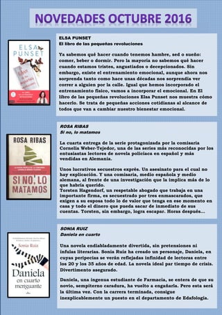 ELSA PUNSET
El libro de las pequeñas revoluciones
Ya sabemos qué hacer cuando tenemos hambre, sed o sueño:
comer, beber o dormir. Pero la mayoría no sabemos qué hacer
cuando estamos tristes, angustiados o decepcionados. Sin
embargo, existe el entrenamiento emocional, aunque ahora nos
sorprenda tanto como hace unas décadas nos sorprendía ver
correr a alguien por la calle. Igual que hemos incorporado el
entrenamiento físico, vamos a incorporar el emocional. En El
libro de las pequeñas revoluciones Elsa Punset nos muestra cómo
hacerlo. Se trata de pequeñas acciones cotidianas al alcance de
todos que van a cambiar nuestro bienestar emocional.
ROSA RIBAS
Si no, lo matamos
La cuarta entrega de la serie protagonizada por la comisaria
Cornelia Weber-Tejedor, una de las series más reconocidas por los
entusiastas lectores de novela policíaca en español y más
vendidas en Alemania.
Unos lucrativos secuestros exprés. Un asesinato para el cual no
hay explicación. Y una comisaria, medio española y medio
alemana, al frente de una investigación que la implica más de lo
que habría querido.
Torsten Hagendorf, un respetable abogado que trabaja en una
importante firma, es secuestrado por tres enmascarados, que
exigen a su esposa todo lo de valor que tenga en ese momento en
casa y todo el dinero que pueda sacar de inmediato de sus
cuentas. Torsten, sin embargo, logra escapar. Horas después…
SONIA RUIZ
Daniela en cuarto
Una novela endiabladamente divertida, sin pretensiones ni
ínfulas literarias. Sonia Ruíz ha creado un personaje, Daniela, en
cuyas peripecias se verán reflejadas infinidad de lectoras entre
los 20 y los 35 años de edad. La novela ideal par tiempo de crisis.
Divertimento asegurado.
Daniela, una ingenua estudiante de Farmacia, se entera de que su
novio, sempiterno caradura, ha vuelto a engañarla. Pero esta será
la última vez. Con la carrera terminada, consigue
inexplicablemente un puesto en el departamento de Edafología.
 
