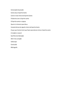 Convecção do pecado
Como atua o Espirito Santo
Como é estar cheio do Espirito Santo
O batismo com o Espirito santo
O Espirito santo e a Igreja
Quem é o homem para Deus
Características de alguém cheio do Espirito Santo
O que que homem tem que fazer para deixar entrar o Espirito santo
A oração e o jejum
Sacrifício de Adoração
Abrir meu coração
Saiba aqui
Conclusão
Bibliografa
 