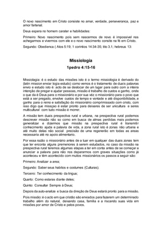 O novo nascimento em Cristo consiste no amar, verdade, perseveranca, paz e
amor fartenal.
Deus espera no homem carater e habilidades:
Primeiro: Novo nascimento pois sem nascermos de novo é impossivel nos
achegarmos e vivermos com ele e o novo nascimento consite na fé em Cristo.
Segundo: Obedienca ( Atos 5:19; 1 corintios 14:34-35; tito 3.1; hebreus 13:
Missiologia
1pedro 4:15-16
Missiolagia: é o estudo das missões isto é o termo missiologia é derivado do
(latin mission enviar logia estudo) como vemos é o tratamento de duais palavras
envio e estudo isto é: acto de se deslocar de um lugar para outro com a inteira
intenção de pregar e ajudar pessoas, missão é trabalho de custos e ganho, onde
o que da é Deus para o missionário e por sua véz o missionário para o povo que
está a ser pregado, envolve custos de tempo e vontade e até disponibilidade, e
ganho para o reino e satisfação do missionário comprimissado com cristo, com
isso digo que missçao é estar pronto para deixares de ser unicultura e seres
multicultural com tudo missão é morrer.
A missão tem duais prespectiva rural e urbana, na prespectiva rural podemos
descrever missão não so como em busca de almas perdidas mais podemos
generalizar e dizermos que missão na prespectiva rural é transmitir
conhecimento ajuda e palavra de vida, a zona rural isto é zonas não urbana e
até muito delas não social precisão de uma regenerão em todas as areas
necessaria até no apoio alimentario.
Por essa razão o missionário antes de a tuar em qualquer das duais zonas tem
que ter enconta alguns premenores à serem estudados, no caso da missão na
prespectiva rural teremos algumas etapas a ter em conta antes de se começar a
anunciar a palavra para não nos depararmos com graves situações como já
aconteceu e tém acontecido com muitos missionários os passos a seguir são:
Primeiro: Analizar a area;
Segundo: Saber seus habitos e costumes (Culturas);
Terceiro: Ter conhecimento da lingua;
Quarto: Como estaras diante deles;
Quinto: Consultar Sempre à Deus;
Depois da auto-analize e busca da direção de Deus estará pronto para a missão.
Pois missão: é o acto em que cristão são enviados para fazerem um determinado
trabalho além do natural, deixando casa, familia e a riscando suas vida em
missões por amor de Cristo e pelos povos.
 