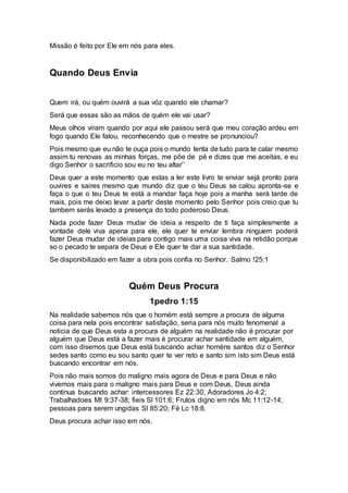Missão é feito por Ele em nós para eles.
Quando Deus Envia
Quem irá, ou quém ouvirá a sua vóz quando ele chamar?
Será que essas são as mãos de quém ele vai usar?
Meus olhos viram quando por aqui ele passou será que meu coração ardeu em
fogo quando Ele falou, reconhecendo que o mestre se pronunciou?
Pois mesmo que eu não te ouça pois o mundo tenta de tudo para te calar mesmo
assim tu renovas as minhas forças, me põe de pé e dizes que me aceitas, e eu
digo Senhor o sacrificio sou eu no teu altar’’
Deus quer a este momento que estas a ler este livro te enviar sejá pronto para
ouvires e saires mesmo que mundo diz que o teu Deus se calou apronta-se e
faça o que o teu Deus te está a mandar faça hoje pois a manha será tarde de
mais, pois me deixo levar a partir deste momento pelo Senhor pois creio que tu
tambem serás levado a presença do todo poderoso Deus.
Nada pode fazer Deus mudar de ideia a respeito de ti faça simplesmente a
vontade dele viva apena para ele, ele quer te enviar lembra ninguem poderá
fazer Deus mudar de ideias para contigo mais uma coisa viva na retidão porque
so o pecado te separa de Deus e Ele quer te dar a sua santidade.
Se disponibilizado em fazer a obra pois confia no Senhor. Salmo !25:1
Quém Deus Procura
1pedro 1:15
Na realidade sabemos nós que o homém está sempre a procura de alguma
coisa para nela pois encontrar satisfação, seria para nós muito fenomenal a
noticia de que Deus esta a procura de alguém na realidade não é procurar por
alguém que Deus está a fazer mais é procurar achar santidade em alguém,
com isso disemos que Deus está buscando achar homéns santos diz o Senhor
sedes santo como eu sou santo quer te ver reto e santo sim isto sim Deus está
buscando encontrar em nós.
Pois não mais somos do maligno mais agora de Deus e para Deus e não
vivemos mais para o maligno mais para Deus e com Deus, Deus ainda
continua buscando achar: intercessores Ez 22:30, Adoradores Jo 4:2;
Trabalhadoes Mt 9:37-38; fieis Sl 101:6; Frutos digno em nós Mc 11:12-14;
pessoas para serem ungidas Sl 85:20; Fé Lc 18:8.
Deus procura achar isso em nós.
 