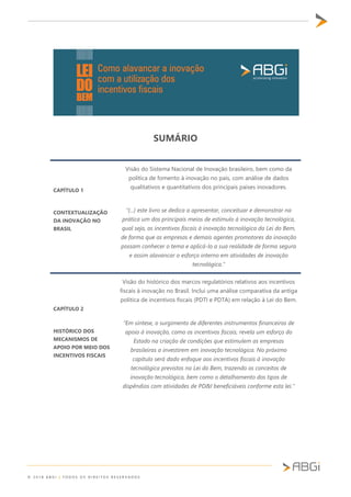 © 2 0 1 8 A B G I | T O D O S O S D I R E I T O S R E S E R V A D O S
SUMÁRIO
CAPÍTULO 1
CONTEXTUALIZAÇÃO
DA INOVAÇÃO NO
BRASIL
Visão do Sistema Nacional de Inovação brasileiro, bem como da
política de fomento à inovação no país, com análise de dados
qualitativos e quantitativos dos principais países inovadores.
“(...) este livro se dedica a apresentar, conceituar e demonstrar na
prática um dos principais meios de estímulo à inovação tecnológica,
qual seja, os incentivos fiscais à inovação tecnológica da Lei do Bem,
de forma que as empresas e demais agentes promotores da inovação
possam conhecer o tema e aplicá-lo a sua realidade de forma segura
e assim alavancar o esforço interno em atividades de inovação
tecnológica.”
CAPÍTULO 2
HISTÓRICO DOS
MECANISMOS DE
APOIO POR MEIO DOS
INCENTIVOS FISCAIS
Visão do histórico dos marcos regulatórios relativos aos incentivos
fiscais à inovação no Brasil. Inclui uma análise comparativa da antiga
política de incentivos fiscais (PDTI e PDTA) em relação à Lei do Bem.
“Em síntese, o surgimento de diferentes instrumentos financeiros de
apoio à inovação, como os incentivos fiscais, revela um esforço do
Estado na criação de condições que estimulem as empresas
brasileiras a investirem em inovação tecnológica. No próximo
capítulo será dado enfoque aos incentivos fiscais à inovação
tecnológica previstos na Lei do Bem, trazendo os conceitos de
inovação tecnológica, bem como o detalhamento dos tipos de
dispêndios com atividades de PD&I beneficiáveis conforme esta lei.”
 