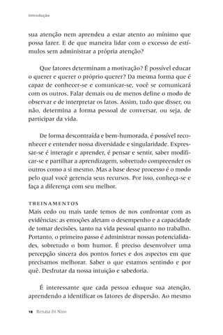Introdução



sua atenção nem aprendeu a estar atento ao mínimo que
possa fazer. E de que maneira lidar com o excesso de estí-
mulos sem administrar a própria atenção?

    Que fatores determinam a motivação? É possível educar
o querer e querer o próprio querer? Da mesma forma que é
capaz de conhecer-se e comunicar-se, você se comunicará
com os outros. Falar demais ou de menos define o modo de
observar e de interpretar os fatos. Assim, tudo que disser, ou
não, determina a forma pessoal de conversar, ou seja, de
participar da vida.

     De forma descontraída e bem-humorada, é possível reco-
nhecer e entender nossa diversidade e singularidade. Expres-
sar-se é interagir e aprender, é pensar e sentir, saber modifi-
car-se e partilhar a aprendizagem, sobretudo compreender os
outros como a si mesmo. Mas a base desse processo é o modo
pelo qual você gerencia seus recursos. Por isso, conheça-se e
faça a diferença com seu melhor.

TRE IN A M E N T O S
Mais cedo ou mais tarde temos de nos confrontar com as
evidências: as emoções afetam o desempenho e a capacidade
de tomar decisões, tanto na vida pessoal quanto no trabalho.
Portanto, o primeiro passo é administrar nossas potencialida-
des, sobretudo o bom humor. É preciso desenvolver uma
percepção sincera dos pontos fortes e dos aspectos em que
precisamos melhorar. Saber o que estamos sentindo e por
quê. Desfrutar da nossa intuição e sabedoria.

    É interessante que cada pessoa eduque sua atenção,
aprendendo a identificar os fatores de dispersão. Ao mesmo

18   Renata Di Nizo
 