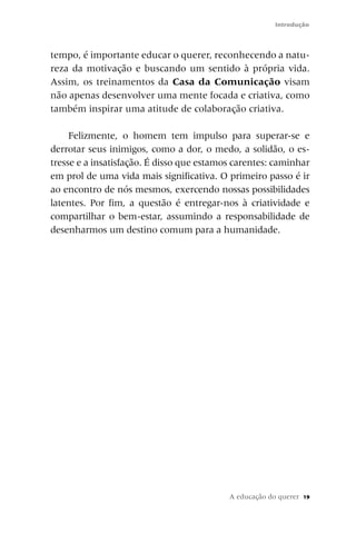 Introdução



tempo, é importante educar o querer, reconhecendo a natu-
reza da motivação e buscando um sentido à própria vida.
Assim, os treinamentos da Casa da Comunicação visam
não apenas desenvolver uma mente focada e criativa, como
também inspirar uma atitude de colaboração criativa.

     Felizmente, o homem tem impulso para superar-se e
derrotar seus inimigos, como a dor, o medo, a solidão, o es-
tresse e a insatisfação. É disso que estamos carentes: caminhar
em prol de uma vida mais significativa. O primeiro passo é ir
ao encontro de nós mesmos, exercendo nossas possibilidades
latentes. Por fim, a questão é entregar-nos à criatividade e
compartilhar o bem-estar, assumindo a responsabilidade de
desenharmos um destino comum para a humanidade.




                                           A educação do querer   19
 