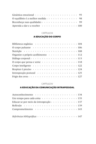 Ginástica emocional • • • • • •       • • • • • • • • • • • • •        95
O equilíbrio é a melhor medida •      • • • • • • • • • • • • •        98
Reconheça suas qualidades • • •       • • • • • • • • • • • • •        99
Aprenda a dar e a receber • • •       • • • • • • • • • • • • •       100


                               CAPÍTULO III
                      A EDUCAÇÃO DO CORPO


Biblioteca orgânica • • • • • •       • • • • • • • • • • • • •       104
O corpo pulsante • • • • • • •        • • • • • • • • • • • • •       106
Nutrição • • • • • • • • • • •        • • • • • • • • • • • • •       108
Organize o próprio acolhimento        • • • • • • • • • • • • •       112
Diálogo corporal • • • • • • • •      • • • • • • • • • • • • •       113
O corpo que pensa e sente • • •       • • • • • • • • • • • • •       118
Corpo inteligente • • • • • • •       • • • • • • • • • • • • •       122
Respirar é preciso • • • • • • •      • • • • • • • • • • • • •       124
Introspecção postural • • • • •       • • • • • • • • • • • • •       125
Frigir dos ovos • • • • • • • • •     • • • • • • • • • • • • •       127

                               CAPÍTULO IV
        A EDUCAÇÃO DA COMUNICAÇÃO INTRAPESSOAL


Autoconhecimento • • • • • • • •              • • • • • • • • • • •   134
Um tempo para cada coisa • • • • •            • • • • • • • • • • •   135
Educar-se por meio da introspecção •          • • • • • • • • • • •   137
Reﬂexão • • • • • • • • • • • • •             • • • • • • • • • • •   139
Comprometimento • • • • • • • •               • • • • • • • • • • •   143


Referências bibliográﬁcas   • • • • • • • • • • • • • • • • • •       147
 