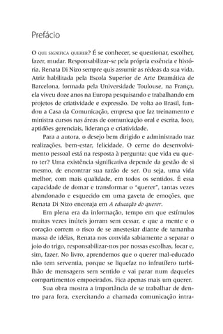 Prefácio
O QUE SIGNIFICA QUERER? É se conhecer, se questionar, escolher,
fazer, mudar. Responsabilizar-se pela própria essência e histó-
ria. Renata Di Nizo sempre quis assumir as rédeas da sua vida.
Atriz habilitada pela Escola Superior de Arte Dramática de
Barcelona, formada pela Universidade Toulouse, na França,
ela viveu doze anos na Europa pesquisando e trabalhando em
projetos de criatividade e expressão. De volta ao Brasil, fun-
dou a Casa da Comunicação, empresa que faz treinamento e
ministra cursos nas áreas de comunicação oral e escrita, foco,
aptidões gerenciais, liderança e criatividade.
     Para a autora, o desejo bem dirigido e administrado traz
realizações, bem-estar, felicidade. O cerne do desenvolvi-
mento pessoal está na resposta à pergunta: que vida eu que-
ro ter? Uma existência significativa depende da gestão de si
mesmo, de encontrar sua razão de ser. Ou seja, uma vida
melhor, com mais qualidade, em todos os sentidos. É essa
capacidade de domar e transformar o “querer”, tantas vezes
abandonado e esquecido em uma gaveta de emoções, que
Renata Di Nizo encoraja em A educação do querer.
     Em plena era da informação, tempo em que estímulos
muitas vezes inúteis jorram sem cessar, e que a mente e o
coração correm o risco de se anestesiar diante de tamanha
massa de idéias, Renata nos convida sabiamente a separar o
joio do trigo, responsabilizar-nos por nossas escolhas, focar e,
sim, fazer. No livro, aprendemos que o querer mal-educado
não tem serventia, porque se liquefaz no infrutífero turbi-
lhão de mensagens sem sentido e vai parar num daqueles
compartimentos empoeirados. Fica apenas mais um querer.
     Sua obra mostra a importância de se trabalhar de den-
tro para fora, exercitando a chamada comunicação intra-
 