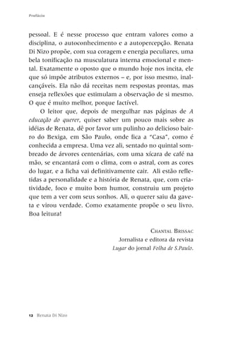 Prefácio



pessoal. E é nesse processo que entram valores como a
disciplina, o autoconhecimento e a autopercepção. Renata
Di Nizo propõe, com sua coragem e energia peculiares, uma
bela tonificação na musculatura interna emocional e men-
tal. Exatamente o oposto que o mundo hoje nos incita, ele
que só impõe atributos externos – e, por isso mesmo, inal-
cançáveis. Ela não dá receitas nem respostas prontas, mas
enseja reflexões que estimulam a observação de si mesmo.
O que é muito melhor, porque factível.
     O leitor que, depois de mergulhar nas páginas de A
educação do querer, quiser saber um pouco mais sobre as
idéias de Renata, dê por favor um pulinho ao delicioso bair-
ro do Bexiga, em São Paulo, onde fica a “Casa”, como é
conhecida a empresa. Uma vez ali, sentado no quintal som-
breado de árvores centenárias, com uma xícara de café na
mão, se encantará com o clima, com o astral, com as cores
do lugar, e a ficha vai definitivamente cair. Ali estão refle-
tidas a personalidade e a história de Renata, que, com cria-
tividade, foco e muito bom humor, construiu um projeto
que tem a ver com seus sonhos. Ali, o querer saiu da gave-
ta e virou verdade. Como exatamente propõe o seu livro.
Boa leitura!

                                              CHANTAL BRISSAC
                                 Jornalista e editora da revista
                               Lugar do jornal Folha de S.Paulo.




12   Renata Di Nizo
 