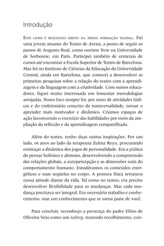 Introdução
ESTE LIVRO É RESULTADO DIRETO DA MINHA FORMAÇÃO TEATRAL. Fui
uma jovem amante do Teatro de Arena, a ponto de seguir os
passos de Augusto Boal, como ouvinte livre na Universidade
de Sorbonne, em Paris. Participei também de centenas de
cursos até encontrar a Escola Superior de Teatro de Barcelona.
Mas foi no Instituto de Ciências da Educação da Universidade
Central, ainda em Barcelona, que comecei a desenvolver as
primeiras pesquisas sobre a relação do teatro com a aprendi-
zagem e da linguagem com a criatividade. Com outros educa-
dores, fiquei muito interessada em fomentar metodologias
arrojadas. Nosso foco sempre foi, por meio de atividades lúdi-
cas e do embrionário conceito da transversalidade, tornar o
aprender mais motivador e dinâmico. Criamos espaços de
ação favorecendo o exercício das habilidades por meio da am-
pliação da reflexão e da aprendizagem compartilhada.

     Além do teatro, tenho duas outras inspirações. Por um
lado, os anos ao lado da terapeuta Zulma Reyo, procurando
esmiuçar a dinâmica dos jogos de personalidade. Era a prática
do pensar holístico e abstrato, desenvolvendo a compreensão
das relações globais, a autopercepção e as dimensões sutis do
comportamento humano. Estudávamos os conteúdos ener-
géticos e suas seqüelas no corpo. A postura física retratava
nossa atitude diante da vida. Tal como no teatro, era preciso
desenvolver flexibilidade para as mudanças. Mas cada mu-
dança precisava ser integral. Era necessário trabalho e conhe-
cimento, mas um conhecimento que se torna parte de você.

    Para concluir, reconheço a presença do padre Elisio de
Oliveira Veio como um iceberg, trazendo recolhimento, con-
 
