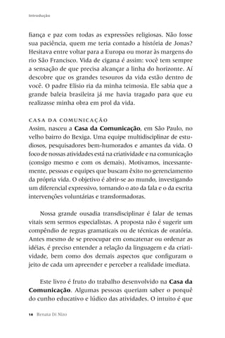 Introdução



fiança e paz com todas as expressões religiosas. Não fosse
sua paciência, quem me teria contado a história de Jonas?
Hesitava entre voltar para a Europa ou morar às margens do
rio São Francisco. Vida de cigana é assim: você tem sempre
a sensação de que precisa alcançar a linha do horizonte. Aí
descobre que os grandes tesouros da vida estão dentro de
você. O padre Elisio ria da minha teimosia. Ele sabia que a
grande baleia brasileira já me havia tragado para que eu
realizasse minha obra em prol da vida.

CA S A D A C O M UNI CA ÇÃ O
Assim, nasceu a Casa da Comunicação, em São Paulo, no
velho bairro do Bexiga. Uma equipe multidisciplinar de estu-
diosos, pesquisadores bem-humorados e amantes da vida. O
foco de nossas atividades está na criatividade e na comunicação
(consigo mesmo e com os demais). Motivamos, incessante-
mente, pessoas e equipes que buscam êxito no gerenciamento
da própria vida. O objetivo é abrir-se ao mundo, investigando
um diferencial expressivo, tornando o ato da fala e o da escrita
intervenções voluntárias e transformadoras.

     Nossa grande ousadia transdisciplinar é falar de temas
vitais sem sermos especialistas. A proposta não é sugerir um
compêndio de regras gramaticais ou de técnicas de oratória.
Antes mesmo de se preocupar em concatenar ou ordenar as
idéias, é preciso entender a relação da linguagem e da criati-
vidade, bem como dos demais aspectos que configuram o
jeito de cada um apreender e perceber a realidade imediata.

    Este livro é fruto do trabalho desenvolvido na Casa da
Comunicação. Algumas pessoas queriam saber o porquê
do cunho educativo e lúdico das atividades. O intuito é que

14   Renata Di Nizo
 