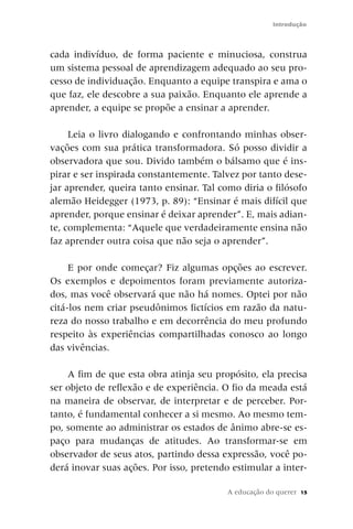 Introdução



cada indivíduo, de forma paciente e minuciosa, construa
um sistema pessoal de aprendizagem adequado ao seu pro-
cesso de individuação. Enquanto a equipe transpira e ama o
que faz, ele descobre a sua paixão. Enquanto ele aprende a
aprender, a equipe se propõe a ensinar a aprender.

     Leia o livro dialogando e confrontando minhas obser-
vações com sua prática transformadora. Só posso dividir a
observadora que sou. Divido também o bálsamo que é ins-
pirar e ser inspirada constantemente. Talvez por tanto dese-
jar aprender, queira tanto ensinar. Tal como diria o filósofo
alemão Heidegger (1973, p. 89): “Ensinar é mais difícil que
aprender, porque ensinar é deixar aprender”. E, mais adian-
te, complementa: “Aquele que verdadeiramente ensina não
faz aprender outra coisa que não seja o aprender”.

     E por onde começar? Fiz algumas opções ao escrever.
Os exemplos e depoimentos foram previamente autoriza-
dos, mas você observará que não há nomes. Optei por não
citá-los nem criar pseudônimos fictícios em razão da natu-
reza do nosso trabalho e em decorrência do meu profundo
respeito às experiências compartilhadas conosco ao longo
das vivências.

    A fim de que esta obra atinja seu propósito, ela precisa
ser objeto de reflexão e de experiência. O fio da meada está
na maneira de observar, de interpretar e de perceber. Por-
tanto, é fundamental conhecer a si mesmo. Ao mesmo tem-
po, somente ao administrar os estados de ânimo abre-se es-
paço para mudanças de atitudes. Ao transformar-se em
observador de seus atos, partindo dessa expressão, você po-
derá inovar suas ações. Por isso, pretendo estimular a inter-

                                          A educação do querer   15
 
