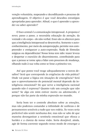 Introdução



venção voluntária, mapeando e decodificando o processo de
aprendizagem. O objetivo é que você descubra estratégias
apropriadas para aprender. Afinal, o que é aprender a apren-
der ou saber aprender?

    O foco central é a comunicação intrapessoal. A proposta é
rever, passo a passo, a necessária educação da atenção, da
vontade e do corpo – do não-verbal. Esses são os alicerces para
que a inteligência intrapessoal se desenvolva. Somente o auto-
conhecimento, por meio da autopercepção, permite-nos com-
preender e enriquecer a auto-expressão. Nada de fórmulas
mágicas ou dependências! Nosso lema tem sido: trazer leveza
e despertar o exercício do discernimento, contribuindo para
que a pessoa se torne apta a lidar com processos de mudança,
olhando tudo à sua volta como se fosse a primeira vez.

     Até que ponto você reage adequadamente a novos de-
safios? Será que corresponde às exigências da vida prática?
Onde vai parar a lógica em situações de emergência? Será
que o aproveitamento do potencial mental depende da in-
teligência emocional? De que serve a inteligência racional
quando não é expressa? Quanto vale um coração que não
sente? Se algo em mim estiver morto ou adormecido, é
porque não faz parte da minha expressão no mundo.

    Seria bom ter o controle absoluto sobre as emoções,
mas não podemos comandar a infinidade de sutilezas e de
pensamentos sensíveis a tudo que nos rodeia. Às vezes seria
preferível não sentir nenhuma dor, mas não se sabe de que
maneira desorganizar a sentinela emocional que ofusca a
lucidez e a clareza da nossa visão. Seria desejável, ainda,
agir de forma coerente segundo nosso modo de enxergar a

16   Renata Di Nizo
 