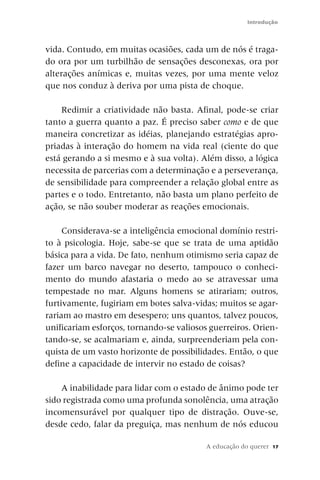 Introdução



vida. Contudo, em muitas ocasiões, cada um de nós é traga-
do ora por um turbilhão de sensações desconexas, ora por
alterações anímicas e, muitas vezes, por uma mente veloz
que nos conduz à deriva por uma pista de choque.

    Redimir a criatividade não basta. Afinal, pode-se criar
tanto a guerra quanto a paz. É preciso saber como e de que
maneira concretizar as idéias, planejando estratégias apro-
priadas à interação do homem na vida real (ciente do que
está gerando a si mesmo e à sua volta). Além disso, a lógica
necessita de parcerias com a determinação e a perseverança,
de sensibilidade para compreender a relação global entre as
partes e o todo. Entretanto, não basta um plano perfeito de
ação, se não souber moderar as reações emocionais.

     Considerava-se a inteligência emocional domínio restri-
to à psicologia. Hoje, sabe-se que se trata de uma aptidão
básica para a vida. De fato, nenhum otimismo seria capaz de
fazer um barco navegar no deserto, tampouco o conheci-
mento do mundo afastaria o medo ao se atravessar uma
tempestade no mar. Alguns homens se atirariam; outros,
furtivamente, fugiriam em botes salva-vidas; muitos se agar-
rariam ao mastro em desespero; uns quantos, talvez poucos,
unificariam esforços, tornando-se valiosos guerreiros. Orien-
tando-se, se acalmariam e, ainda, surpreenderiam pela con-
quista de um vasto horizonte de possibilidades. Então, o que
define a capacidade de intervir no estado de coisas?

    A inabilidade para lidar com o estado de ânimo pode ter
sido registrada como uma profunda sonolência, uma atração
incomensurável por qualquer tipo de distração. Ouve-se,
desde cedo, falar da preguiça, mas nenhum de nós educou

                                          A educação do querer   17
 