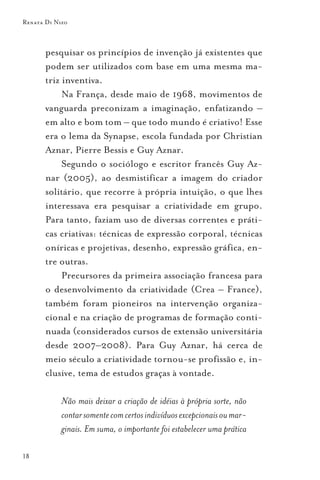 Renata Di Nizo



       pesquisar os princípios de invenção já existentes que
       podem ser utilizados com base em uma mesma ma-
       triz inventiva.
            Na França, desde maio de 1968, movimentos de
       vanguarda preconizam a imaginação, enfatizando –
       em alto e bom tom – que todo mundo é criativo! Esse
       era o lema da Synapse, escola fundada por Christian
       Aznar, Pierre Bessis e Guy Aznar.
            Segundo o sociólogo e escritor francês Guy Az-
       nar (2005), ao desmistificar a imagem do criador
       solitário, que recorre à própria intuição, o que lhes
       interessava era pesquisar a criatividade em grupo.
       Para tanto, faziam uso de diversas correntes e práti-
       cas criativas: técnicas de expressão corporal, técnicas
       oníricas e projetivas, desenho, expressão gráfica, en-
       tre outras.
            Precursores da primeira associação francesa para
       o desenvolvimento da criatividade (Crea – France),
       também foram pioneiros na intervenção organiza-
       cional e na criação de programas de formação conti-
       nuada (considerados cursos de extensão universitária
       desde 2007–2008). Para Guy Aznar, há cerca de
       meio século a criatividade tornou-se profissão e, in-
       clusive, tema de estudos graças à vontade.

            Não mais deixar a criação de idéias à própria sorte, não
            contar somente com certos indivíduos excepcionais ou mar-
            ginais. Em suma, o importante foi estabelecer uma prática

18
 