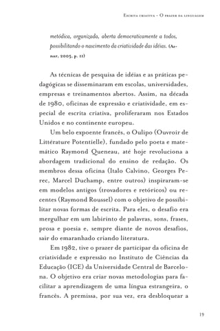 Escrita criativa - O prazer da linguagem



    metódica, organizada, aberta democraticamente a todos,
    possibilitando o nascimento da criatividade das idéias. (Az-
    nar, 2005, p. 11)


     As técnicas de pesquisa de idéias e as práticas pe-
dagógicas se disseminaram em escolas, universidades,
empresas e treinamentos abertos. Assim, na década
de 1980, oficinas de expressão e criatividade, em es-
pecial de escrita criativa, proliferaram nos Estados
Unidos e no continente europeu.
     Um belo expoente francês, o Oulipo (Ouvroir de
Littérature Potentielle), fundado pelo poeta e mate-
mático Raymond Queneau, até hoje revoluciona a
abordagem tradicional do ensino de redação. Os
membros dessa oficina (Italo Calvino, Georges Pe-
rec, Marcel Duchamp, entre outros) inspiraram-se
em modelos antigos (trovadores e retóricos) ou re-
centes (Raymond Roussel) com o objetivo de possibi-
litar novas formas de escrita. Para eles, o desafio era
mergulhar em um labirinto de palavras, sons, frases,
prosa e poesia e, sempre diante de novos desafios,
sair do emaranhado criando literatura.
     Em 1982, tive o prazer de participar da oficina de
criatividade e expressão no Instituto de Ciências da
Educação (ICE) da Universidade Central de Barcelo-
na. O objetivo era criar novas metodologias para fa-
cilitar a aprendizagem de uma língua estrangeira, o
francês. A premissa, por sua vez, era desbloquear a

                                                                           19
 