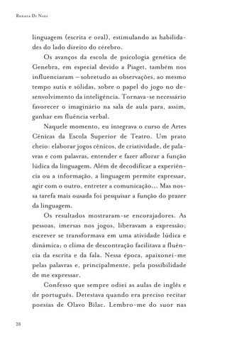 Renata Di Nizo



       linguagem (escrita e oral), estimulando as habilida-
       des do lado direito do cérebro.
            Os avanços da escola de psicologia genética de
       Genebra, em especial devido a Piaget, também nos
       influenciaram – sobretudo as observações, ao mesmo
       tempo sutis e sólidas, sobre o papel do jogo no de-
       senvolvimento da inteligência. Tornava-se necessário
       favorecer o imaginário na sala de aula para, assim,
       ganhar em fluência verbal.
            Naquele momento, eu integrava o curso de Artes
       Cênicas da Escola Superior de Teatro. Um prato
       cheio: elaborar jogos cênicos, de criatividade, de pala-
       vras e com palavras, entender e fazer aflorar a função
       lúdica da linguagem. Além de decodificar a experiên-
       cia ou a informação, a linguagem permite expressar,
       agir com o outro, entreter a comunicação... Mas nos-
       sa tarefa mais ousada foi pesquisar a função do prazer
       da linguagem.
            Os resultados mostraram-se encorajadores. As
       pessoas, imersas nos jogos, liberavam a expressão;
       escrever se transformava em uma atividade lúdica e
       dinâmica; o clima de descontração facilitava a fluên-
       cia da escrita e da fala. Nessa época, apaixonei-me
       pelas palavras e, principalmente, pela possibilidade
       de me expressar.
            Confesso que sempre odiei as aulas de inglês e
       de português. Detestava quando era preciso recitar
       poesias de Olavo Bilac. Lembro-me do suor nas

20
 