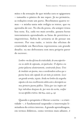 Escrita criativa - O prazer da linguagem



mãos e da sensação de que minha cara se agigantava
– tamanho o pânico de me expor. Já no primário,
as redações eram um parto. Recebíamos quatro te-
mas – e minha santa mãe redigia os textos, que eu
aprendia de cor. No dia da prova, ela sempre tirava
boa nota. Eu, cada vez mais arredia, passava horas
intermináveis aprendendo as listas de pretéritos e
impretéritos. Sofria de urticária só de pensar em
escrever. Por essa razão, o início das oficinas de
criatividade em Barcelona representou um grande
desafio: eu me defrontava com meu próprio pavor
de escrever.

   Lembro-me das oficinas de criatividade, de uma experiên-
   cia no ateliê de expressão, em particular. O objetivo era
   juntar palavras aleatoriamente, construindo frases. Criei
   de imediato um poema, mas a coordenadora achou que o
   poema havia sido copiado de um texto já existente. Levei
   um grande sermão, injusto. Ainda me lembro da vergonha
   exposta e do meu recolhimento súbito ante o desrespeito ao
   meu primeiro poema público. Talvez por isso inspire até
   hoje indivíduos desejosos de, por meio da escrita, confiar
   na sua aptidão criativa. (Di Nizo, 2007, p. 13)

    Quando o propósito é liberar a escrita – a criati-
vidade –, é fundamental suspender a intervenção li-
mitadora do crítico interno. A grande aprendizagem,
em termos didáticos, como veremos mais adiante, é

                                                                         21
 