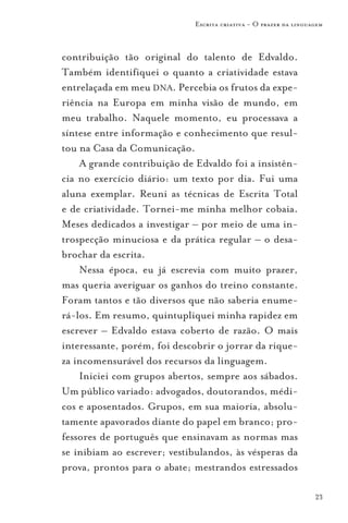 Escrita criativa - O prazer da linguagem



contribuição tão original do talento de Edvaldo.
Também identifiquei o quanto a criatividade estava
entrelaçada em meu DNA. Percebia os frutos da expe-
riência na Europa em minha visão de mundo, em
meu trabalho. Naquele momento, eu processava a
síntese entre informação e conhecimento que resul-
tou na Casa da Comunicação.
    A grande contribuição de Edvaldo foi a insistên-
cia no exercício diário: um texto por dia. Fui uma
aluna exemplar. Reuni as técnicas de Escrita Total
e de criatividade. Tornei-me minha melhor cobaia.
Meses dedicados a investigar – por meio de uma in-
trospecção minuciosa e da prática regular – o desa-
brochar da escrita.
    Nessa época, eu já escrevia com muito prazer,
mas queria averiguar os ganhos do treino constante.
Foram tantos e tão diversos que não saberia enume-
rá-los. Em resumo, quintupliquei minha rapidez em
escrever – Edvaldo estava coberto de razão. O mais
interessante, porém, foi descobrir o jorrar da rique-
za incomensurável dos recursos da linguagem.
    Iniciei com grupos abertos, sempre aos sábados.
Um público variado: advogados, doutorandos, médi-
cos e aposentados. Grupos, em sua maioria, absolu-
tamente apavorados diante do papel em branco; pro-
fessores de português que ensinavam as normas mas
se inibiam ao escrever; vestibulandos, às vésperas da
prova, prontos para o abate; mestrandos estressados

                                                                  23
 