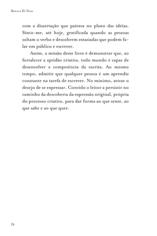 Renata Di Nizo



       com a dissertação que pairava no plano das idéias.
       Sinto-me, até hoje, gratificada quando as pessoas
       soltam o verbo e descobrem extasiadas que podem fa-
       lar em público e escrever.
            Assim, a missão deste livro é demonstrar que, ao
       fortalecer a aptidão criativa, todo mundo é capaz de
       desenvolver a competência da escrita. Ao mesmo
       tempo, admitir que qualquer pessoa é um aprendiz
       constante na tarefa de escrever. No mínimo, avivar o
       desejo de se expressar. Convido o leitor a persistir no
       caminho da descoberta da expressão original, própria
       do processo criativo, para dar forma ao que sente, ao
       que sabe e ao que quer.




24
 