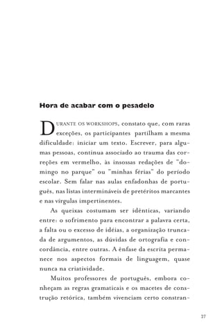 Hora de acabar com o pesadelo



D     URANTE OS WORKSHOPS,    constato que, com raras
       exceções, os participantes partilham a mesma
dificuldade: iniciar um texto. Escrever, para algu-
mas pessoas, continua associado ao trauma das cor-
reções em vermelho, às insossas redações de “do-
mingo no parque” ou “minhas férias” do período
escolar. Sem falar nas aulas enfadonhas de portu-
guês, nas listas intermináveis de pretéritos marcantes
e nas vírgulas impertinentes.
    As queixas costumam ser idênticas, variando
entre: o sofrimento para encontrar a palavra certa,
a falta ou o excesso de idéias, a organização trunca-
da de argumentos, as dúvidas de ortografia e con-
cordância, entre outras. A ênfase da escrita perma-
nece nos aspectos formais de linguagem, quase
nunca na criatividade.
    Muitos professores de português, embora co-
nheçam as regras gramaticais e os macetes de cons-
trução retórica, também vivenciam certo constran-

                                                         27
 
