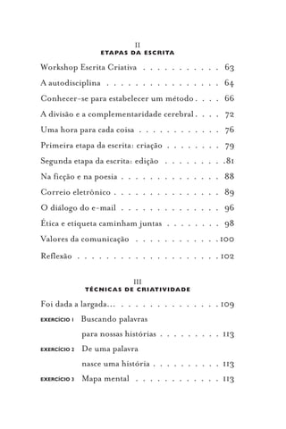 II
                   ETAPAS DA ES CR ITA

Workshop Escrita Criativa . . . . . . . . . . . 63
A autodisciplina . . . . . . . . . . . . . . . . 64
Conhecer-se para estabelecer um método . . . . 66
A divisão e a complementaridade cerebral . . . . 72
Uma hora para cada coisa . . . . . . . . . . . . 76
Primeira etapa da escrita: criação . . . . . . . . 79
Segunda etapa da escrita: edição . . . . . . . . .81
Na ficção e na poesia . . . . . . . . . . . . . . 88
Correio eletrônico . . . . . . . . . . . . . . . 89
O diálogo do e-mail . . . . . . . . . . . . . . 96
Ética e etiqueta caminham juntas . . . . . . . . 98
Valores da comunicação . . . . . . . . . . . . 100
Reflexão . . . . . . . . . . . . . . . . . . . . 102

                            III
               T ÉCN ICAS D E CR IATIV IDAD E

Foi dada a largada... . . . . . . . . . . . . . . 109
EXERCÍCIO 1   Buscando palavras
              para nossas histórias . . . . . . . . . 113
EXERCÍCIO 2   De uma palavra
              nasce uma história . . . . . . . . . . 113
EXERCÍCIO 3   Mapa mental . . . . . . . . . . . . 113
 