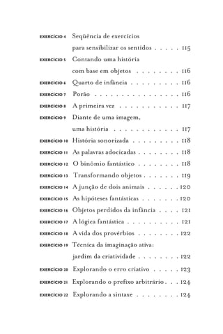 EXERCÍCIO 4    Seqüência de exercícios
               para sensibilizar os sentidos . . . . . 115
EXERCÍCIO 5    Contando uma história
               com base em objetos . . . . . . . . 116
EXERCÍCIO 6    Quarto de infância . . . . . . . . . 116
EXERCÍCIO 7    Porão . . . . . . . . . . . . . . . . 116
EXERCÍCIO 8    A primeira vez . . . . . . . . . . . 117
EXERCÍCIO 9    Diante de uma imagem,
               uma história . . . . . . . . . . . . 117
EXERCÍCIO 10   História sonorizada . . . . . . . . . 118
EXERCÍCIO 11   As palavras adocicadas . . . . . . . . 118
EXERCÍCIO 12   O binômio fantástico . . . . . . . . 118
EXERCÍCIO 13   Transformando objetos . . . . . . . 119
EXERCÍCIO 14   A junção de dois animais . . . . . . 120
EXERCÍCIO 15   As hipóteses fantásticas . . . . . . . 120
EXERCÍCIO 16   Objetos perdidos da infância . . . . 121
EXERCÍCIO 17   A lógica fantástica . . . . . . . . . . 121
EXERCÍCIO 18   A vida dos provérbios . . . . . . . . 122
EXERCÍCIO 19   Técnica da imaginação ativa:
               jardim da criatividade . . . . . . . . 122
EXERCÍCIO 20   Explorando o erro criativo . . . . . 123
EXERCÍCIO 21   Explorando o prefixo arbitrário . . . 124
EXERCÍCIO 22   Explorando a sintaxe . . . . . . . . 124
 