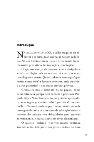 Introdução



N     A VIRADA DO SÉCULO    XX, a velha máquina de es-
      crever e as cartas manuscritas já haviam caduca-
do. Nossos hábitos foram lenta e firmemente trans-
formados pelo ritmo das invenções tecnológicas.
    Graças aos avanços da internet, somos obrigados a
admitir a relação cada vez mais estreita entre as novas
tecnologias e a escrita. Quem tinha em mente que “gra-
mática nunca mais” é forçado a encarar, cedo ou tarde,
o pavor gramatical – que tantos arrepios provoca.
    Gramática não é nenhum bicho-papão, como
demonstra sem pompa nem rococós o professor Pas-
quale Cipro Neto. No entanto, na prática, apenas de-
corar as regras gramaticais não é garantia de escrever
melhor. Tanto é verdade que, mesmo tendo aulas de
português durante os doze anos da educação básica, a
maioria das pessoas tem dificuldades para escrever
corretamente, e muitas cometem erros elementares.
    O quesito “redação” nos vestibulares continua
assombrando. Boa parte dos jovens padece na hora

                                                          13
 
