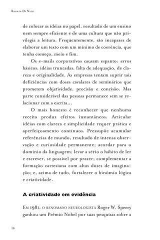 Renata Di Nizo



       de colocar as idéias no papel, resultado de um ensino
       nem sempre eficiente e de uma cultura que não pri-
       vilegia a leitura. Freqüentemente, são incapazes de
       elaborar um texto com um mínimo de coerência, que
       tenha começo, meio e fim.
           Os e-mails corporativos causam espanto: erros
       básicos, idéias truncadas, falta de adequação, de cla-
       reza e originalidade. As empresas tentam suprir tais
       deficiências com doses cavalares de seminários que
       prometem objetividade, precisão e concisão. Mas
       parte considerável das pessoas permanece sem se re-
       lacionar com a escrita...
           O mais honesto é reconhecer que nenhuma
       receita produz efeitos instantâneos. Articular
       idéias com clareza e simplicidade requer prática e
       aperfeiçoamento contínuos. Pressupõe acumular
       referências de mundo, resultado de intensa obser-
       vação e curiosidade permanente; acordar para o
       domínio da linguagem; levar a sério o hábito de ler
       e escrever, se possível por prazer; complementar a
       formação cartesiana com altas doses de imagina-
       ção; e, acima de tudo, fortalecer o binômio lógica
       e criatividade.

       A criatividade em evidência

       EM 1981, O RENOMADO NEUROLOGISTA Roger W. Sperry
       ganhou um Prêmio Nobel por suas pesquisas sobre a

14
 