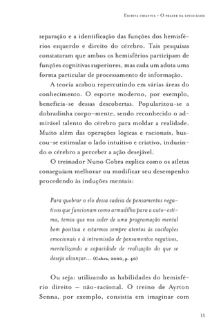 Escrita criativa - O prazer da linguagem



separação e a identificação das funções dos hemisfé-
rios esquerdo e direito do cérebro. Tais pesquisas
constataram que ambos os hemisférios participam de
funções cognitivas superiores, mas cada um adota uma
forma particular de processamento de informação.
    A teoria acabou repercutindo em várias áreas do
conhecimento. O esporte moderno, por exemplo,
beneficia-se dessas descobertas. Popularizou-se a
dobradinha corpo–mente, sendo reconhecido o ad-
mirável talento do cérebro para moldar a realidade.
Muito além das operações lógicas e racionais, bus-
cou-se estimular o lado intuitivo e criativo, induzin-
do o cérebro a perceber a ação desejável.
    O treinador Nuno Cobra explica como os atletas
conseguiam melhorar ou modificar seu desempenho
procedendo às induções mentais:

   Para quebrar o elo dessa cadeia de pensamentos nega-
   tivos que funcionam como armadilha para a auto-esti-
   ma, temos que nos valer de uma programação mental
   bem positiva e estarmos sempre atentos às vacilações
   emocionais e à intromissão de pensamentos negativos,
   mentalizando a capacidade de realização do que se
   deseja alcançar... (Cobra, 2000, p. 40)

    Ou seja: utilizando as habilidades do hemisfé-
rio direito – não-racional. O treino de Ayrton
Senna, por exemplo, consistia em imaginar com

                                                                     15
 