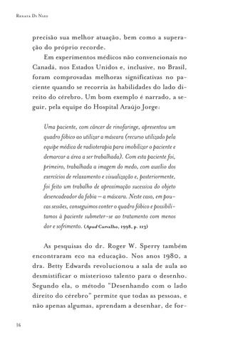 Renata Di Nizo



       precisão sua melhor atuação, bem como a supera-
       ção do próprio recorde.
           Em experimentos médicos não convencionais no
       Canadá, nos Estados Unidos e, inclusive, no Brasil,
       foram comprovadas melhoras significativas no pa-
       ciente quando se recorria às habilidades do lado di-
       reito do cérebro. Um bom exemplo é narrado, a se-
       guir, pela equipe do Hospital Araújo Jorge:

            Uma paciente, com câncer de rinofaringe, apresentou um
            quadro fóbico ao utilizar a máscara (recurso utilizado pela
            equipe médica de radioterapia para imobilizar o paciente e
            demarcar a área a ser trabalhada). Com esta paciente foi,
            primeiro, trabalhada a imagem do medo, com auxílio dos
            exercícios de relaxamento e visualização e, posteriormente,
            foi feito um trabalho de aproximação sucessiva do objeto
            desencadeador da fobia – a máscara. Neste caso, em pou-
            cas sessões, conseguimos conter o quadro fóbico e possibili-
            tamos à paciente submeter-se ao tratamento com menos
            dor e sofrimento. (Apud Carvalho, 1998, p. 113)

           As pesquisas do dr. Roger W. Sperry também
       encontraram eco na educação. Nos anos 1980, a
       dra. Betty Edwards revolucionou a sala de aula ao
       desmistificar o misterioso talento para o desenho.
       Segundo ela, o método “Desenhando com o lado
       direito do cérebro” permite que todas as pessoas, e
       não apenas algumas, aprendam a desenhar, de for-

16
 
