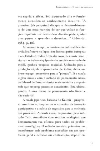 Escrita criativa - O prazer da linguagem



ma rápida e eficaz. Seu doutorado alia o funda-
mento científico ao conhecimento intuitivo. “A
premissa [da pesquisa] diz que o desenvolvimen-
to de uma nova maneira de ver que utilize as fun-
ções especiais do hemisfério direito pode ajudar
uma pessoa a aprender a desenhar...” (Edwards,
1984, p. 10).
     Ao mesmo tempo, o movimento cultural de cria-
tividade aflorava no Japão, em diversos países europeus
e nos Estados Unidos. Uma das correntes norte-ame-
ricanas, o brainstorming (praticado empiricamente desde
1938), ganhou projeção mundial. Utilizado para a
produção rápida e quantitativa de idéias, deixa um
breve espaço temporário para a “piração”. Já a escola
inglesa inovou com o método do pensamento lateral
de Edward de Bono – técnica mais metódica e organi-
zada que emprega processos conscientes. Esta última,
porém, é uma forma de pensamento não linear e
não racional.
     A escola japonesa, baseada no Kaizen – progres-
so contínuo –, implantou o conceito da inovação
participativa e a coleta de sugestões para a melhoria
dos processos. A escola russa, responsável pelo mé-
todo Triz, contribuiu com técnicas analógicas que
demonstraram sua eficácia para todos os proble-
mas tecnológicos. O método consiste, primeiro, em
transformar cada problema específico em um pro-
blema geral e detectar sua contradição; depois, em

                                                                    17
 