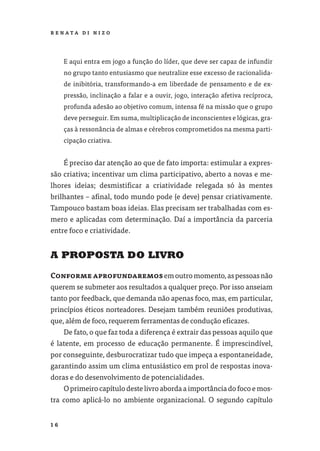 R E NATA D I N I Z O




     E aqui entra em jogo a função do líder, que deve ser capaz de infundir
     no grupo tanto entusiasmo que neutralize esse excesso de racionalida-
     de inibitória, transformando-a em liberdade de pensamento e de ex-
     pressão, inclinação a falar e a ouvir, jogo, interação afetiva recíproca,
     profunda adesão ao objetivo comum, intensa fé na missão que o grupo
     deve perseguir. Em suma, multiplicação de inconscientes e lógicas, gra-
     ças à ressonância de almas e cérebros comprometidos na mesma parti-
     cipação criativa.


     É preciso dar atenção ao que de fato importa: estimular a expres-
são criativa; incentivar um clima participativo, aberto a novas e me-
lhores ideias; desmistiﬁcar a criatividade relegada só às mentes
brilhantes – aﬁnal, todo mundo pode (e deve) pensar criativamente.
Tampouco bastam boas ideias. Elas precisam ser trabalhadas com es-
mero e aplicadas com determinação. Daí a importância da parceria
entre foco e criatividade.


A PROPOSTA DO LIVRO

Conforme aprofundaremos em outro momento, as pessoas não
querem se submeter aos resultados a qualquer preço. Por isso anseiam
tanto por feedback, que demanda não apenas foco, mas, em particular,
princípios éticos norteadores. Desejam também reuniões produtivas,
que, além de foco, requerem ferramentas de condução eﬁcazes.
     De fato, o que faz toda a diferença é extrair das pessoas aquilo que
é latente, em processo de educação permanente. É imprescindível,
por conseguinte, desburocratizar tudo que impeça a espontaneidade,
garantindo assim um clima entusiástico em prol de respostas inova-
doras e do desenvolvimento de potencialidades.
     O primeiro capítulo deste livro aborda a importância do foco e mos-
tra como aplicá-lo no ambiente organizacional. O segundo capítulo


16
 