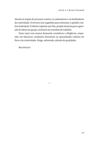 F O CO E C R I AT I V I DA D E




aborda as etapas do processo criativo, os sabotadores e os facilitadores
da criatividade. O terceiro traz sugestões para estimular a aptidão cria-
tiva individual. O último capítulo, por ﬁm, propõe técnicas para a gera-
ção de ideias em grupo, inclusive em reuniões de trabalho.
    Fazer mais com menos demanda constância e diligência, empe-
nho em favorecer condições favoráveis ao aprendizado coletivo do
foco e da criatividade. Exige, sobretudo, atitude de qualidade.


    Boa leitura!




                                  …




                                                                         17
 