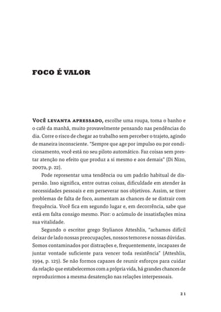 FOCO É VALOR




Você levanta apressado, escolhe uma roupa, toma o banho e
o café da manhã, muito provavelmente pensando nas pendências do
dia. Corre o risco de chegar ao trabalho sem perceber o trajeto, agindo
de maneira inconsciente. “Sempre que age por impulso ou por condi-
cionamento, você está no seu piloto automático. Faz coisas sem pres-
tar atenção no efeito que produz a si mesmo e aos demais” (Di Nizo,
2007a, p. 22).
    Pode representar uma tendência ou um padrão habitual de dis-
persão. Isso signiﬁca, entre outras coisas, diﬁculdade em atender às
necessidades pessoais e em perseverar nos objetivos. Assim, se tiver
problemas de falta de foco, aumentam as chances de se distrair com
frequência. Você ﬁca em segundo lugar e, em decorrência, sabe que
está em falta consigo mesmo. Pior: o acúmulo de insatisfações mina
sua vitalidade.
    Segundo o escritor grego Stylianos Atteshlis, “achamos difícil
deixar de lado nossas preocupações, nossos temores e nossas dúvidas.
Somos contaminados por distrações e, frequentemente, incapazes de
juntar vontade suﬁciente para vencer toda resistência” (Atteshlis,
1994, p. 125). Se não formos capazes de reunir esforços para cuidar
da relação que estabelecemos com a própria vida, há grandes chances de
reproduzirmos a mesma desatenção nas relações interpessoais.


                                                                    21
 