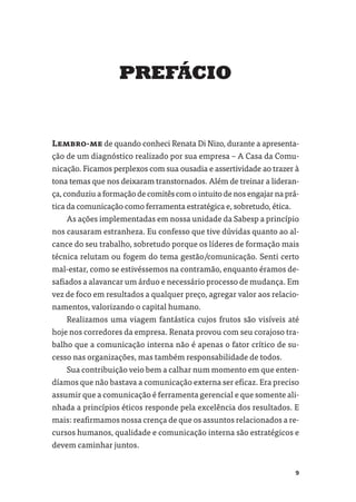 PREFÁCIO


Lembro-me de quando conheci Renata Di Nizo, durante a apresenta-
ção de um diagnóstico realizado por sua empresa – A Casa da Comu-
nicação. Ficamos perplexos com sua ousadia e assertividade ao trazer à
tona temas que nos deixaram transtornados. Além de treinar a lideran-
ça, conduziu a formação de comitês com o intuito de nos engajar na prá-
tica da comunicação como ferramenta estratégica e, sobretudo, ética.
    As ações implementadas em nossa unidade da Sabesp a princípio
nos causaram estranheza. Eu confesso que tive dúvidas quanto ao al-
cance do seu trabalho, sobretudo porque os líderes de formação mais
técnica relutam ou fogem do tema gestão/comunicação. Senti certo
mal-estar, como se estivéssemos na contramão, enquanto éramos de-
saﬁados a alavancar um árduo e necessário processo de mudança. Em
vez de foco em resultados a qualquer preço, agregar valor aos relacio-
namentos, valorizando o capital humano.
    Realizamos uma viagem fantástica cujos frutos são visíveis até
hoje nos corredores da empresa. Renata provou com seu corajoso tra-
balho que a comunicação interna não é apenas o fator crítico de su-
cesso nas organizações, mas também responsabilidade de todos.
    Sua contribuição veio bem a calhar num momento em que enten-
díamos que não bastava a comunicação externa ser eﬁcaz. Era preciso
assumir que a comunicação é ferramenta gerencial e que somente ali-
nhada a princípios éticos responde pela excelência dos resultados. E
mais: reaﬁrmamos nossa crença de que os assuntos relacionados a re-
cursos humanos, qualidade e comunicação interna são estratégicos e
devem caminhar juntos.


                                                                       9
 